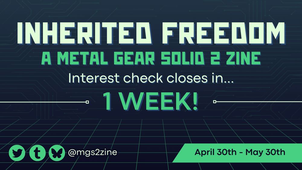 Countdown graphic. It has a virtual theme, with a dark blue background and lighter electronic style lines. There is big white and turquoise text in the centre reading “Inherited Freedom / A Metal Gear Solid 2 zine” with smaller text below reading “Interest check closes in… 1 WEEK!” On the bottom left corner, the zine’s Twitter, Tumblr and Bluesky username of @mgs2zine is displayed, while on the bottom right corner, there’s a box with text reading “April 30th - May 30th”
