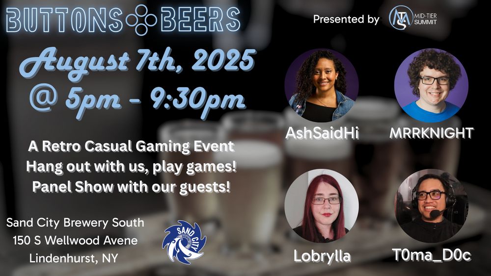 Title: Buttons Beers Presented by Mid-Tier Summit.
August 7th, 2025
@5pm - 9:30pm
A Retro Casual Gaming Event. Hang out with us, play games! Panel Show with our guests!

Sand City Brewery South 150 S Wellwood Avenue
Lindenhurt, NY

AshSaidHi, MRRKNIGHT, Lobrylla, and T0ma_D0c