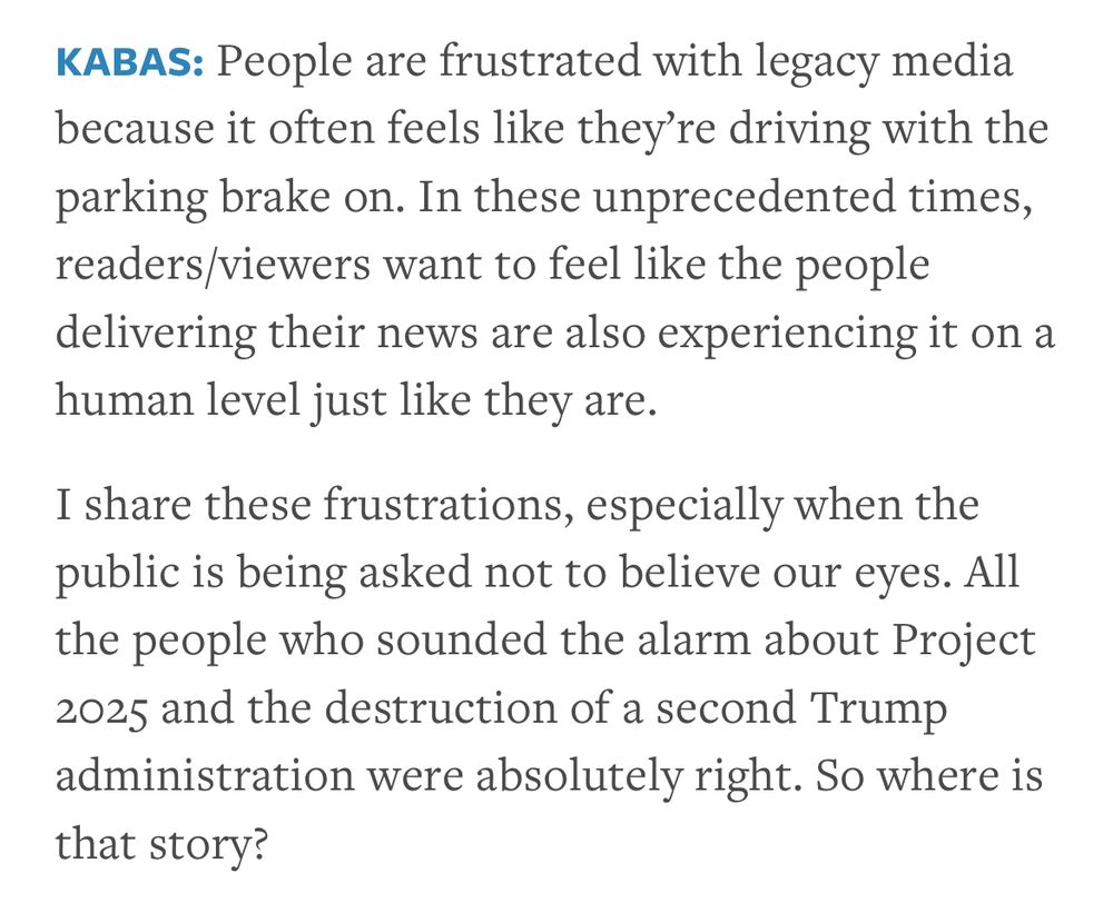 KABAS: People are frustrated with legacy media because it often feels like they’re driving with the parking brake on. In these unprecedented times, readers/viewers want to feel like the people delivering their news are also experiencing it on a human level just like they are.
I share these frustrations, especially when the public is being asked not to believe our eyes. All the people who sounded the alarm about Project 2025 and the destruction of a second Trump administration were absolutely right. So where is that story?