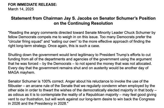 FOR IMMEDIATE RELEASE:
March 14, 2025
Statement from Chairman Jay S. Jacobs on Senator Schumer's Position on the Continuing Resolution
"Reading the angry comments directed toward Senate Minority Leader Chuck Schumer by fellow Democrats compels me to weigh in on this issue. Too many Democrats prefer the
"circular firing squad" and "eating our own" to the more effective approach of finding the right long-term strategy. Once again, this is such a case.
Shutting down the government would lend legitimacy to President Trump's efforts to cut funding from all of the departments and agencies of the government using the argument that he was forced - by the Democrats - to not spend the money that was not allocated.
Every day that the government remains shut and on austerity would be another day of
MAGA mayhem.
Senator Schumer is 100% correct. Anger about his reluctance to invoke the use of the filibuster - an arcane rule of the Senate that we regularly condemn when employed by the other side in order to thwart the wishes of the democratically elected majority in that body - as odious as it is to contemplate the reality of a Republican majority - may feel good giving vent to our frustration, but will work against our long-term desire to win back the Congress in 2026 and the Presidency in 2028."