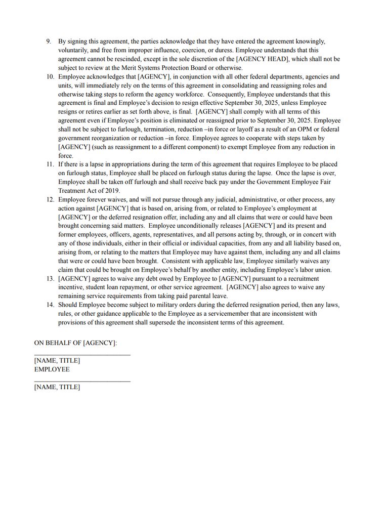 By signing this agreement, the parties acknowledge that they have entered the agreement knowingly, voluntarily, and free from improper influence, coercion, or duress. Employee understands that this agreement cannot be rescinded, except in the sole discretion of the [AGENCY HEAD], which shall not be subject to review at the Merit Systems Protection Board or otherwise. Employee acknowledges that [AGENCY], in conjunction with all other federal departments, agencies and units, will immediately rely on the terms of this agreement in consolidating and reassigning roles and otherwise taking steps to reform the agency workforce. Consequently, Employee understands that this agreement is final and Employee’s decision to resign effective September 30, 2025, unless Employee resigns or retires earlier as set forth above, is final. [AGENCY] shall comply with all terms of this agreement even if Employee’s position is eliminated or reassigned prior to September 30, 2025. Employee shall not be subject to furlough, termination, reduction –in force or layoff as a result of an OPM or federal government reorganization or reduction –in force. Employee agrees to cooperate with steps taken by [AGENCY] (such as reassignment to a different component) to exempt Employee from any reduction in force. If there is a lapse in appropriations during the term of this agreement that requires Employee to be placed on furlough status, Employee shall be placed on furlough status during the lapse. Once the lapse is over, Employee shall be taken off furlough and shall receive back pay under the Government Employee Fair Treatment Act of 2019. 