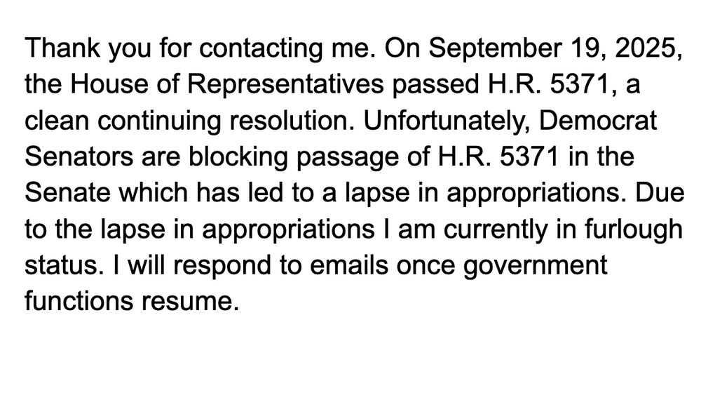 Thank you for contacting me. On September 19, 2025, the House of Representatives passed H.R. 5371, a clean continuing resolution. Unfortunately, Democrat Senators are blocking passage of H.R. 5371 in the Senate which has led to a lapse in appropriations. Due to the lapse in appropriations I am currently in furlough status. I will respond to emails once government functions resume.