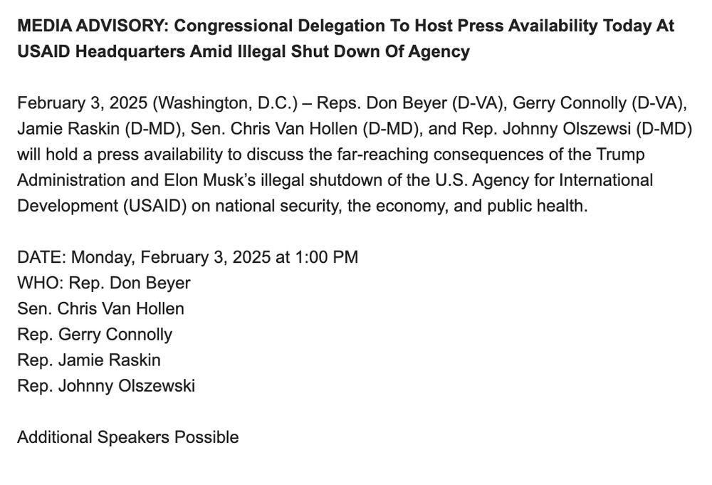 MEDIA ADVISORY: Congressional Delegation To Host Press Availability Today At USAID Headquarters Amid Illegal Shut Down Of Agency

February 3, 2025 (Washington, D.C.) – Reps. Don Beyer (D-VA), Gerry Connolly (D-VA), Jamie Raskin (D-MD), Sen. Chris Van Hollen (D-MD), and Rep. Johnny Olszewsi (D-MD) will hold a press availability to discuss the far-reaching consequences of the Trump Administration and Elon Musk’s illegal shutdown of the U.S. Agency for International Development (USAID) on national security, the economy, and public health.
 
DATE: Monday, February 3, 2025 at 1:00 PM
WHO: Rep. Don Beyer
Sen. Chris Van Hollen
Rep. Gerry Connolly                                    
Rep. Jamie Raskin
Rep. Johnny Olszewski

Additional Speakers Possible