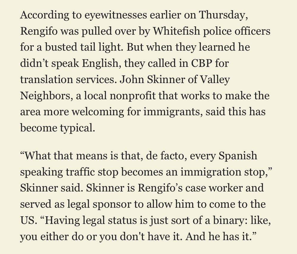 According to eyewitnesses earlier on Thursday, Rengifo was pulled over by Whitefish police officers for a busted tail light. But when they learned he didn’t speak English, they called in CBP for translation services. John Skinner of Valley Neighbors, a local nonprofit that works to make the area more welcoming for immigrants, said this has become typical. “What that means is that, de facto, every Spanish speaking traffic stop becomes an immigration stop,” Skinner said. Skinner is Rengifo’s case worker and served as legal sponsor to allow him to come to the US. “Having legal status is just sort of a binary: like, you either do or you don't have it. And he has it.”