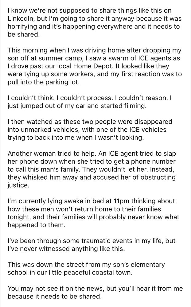 know we're not supposed to share things like this on Linkedn, but I'm going to share it anyway because it was horrifying and it's happening everywhere and it needs to be shared.
This morning when I was driving home after dropping my son off at summer camp, I saw a swarm of ICE agents as I drove past our local Home Depot. It looked like they were tying up some workers, and my first reaction was to pull into the parking lot.
I couldn't think. I couldn't process. I couldn't reason. I just jumped out of my car and started filming.
I then watched as these two people were disappeared into unmarked vehicles, with one of the ICE vehicles trying to back into me when I wasn't looking.
Another woman tried to help. An ICE agent tried to slap her phone down when she tried to get a phone number to call this man's family. They wouldn't let her. Instead, they whisked him away and accused her of obstructing justice.
I'm currently lying awake in bed at 11pm thinking about how these men won't return home to their families tonight, and their families will probably never know what happened to them.
I've been through some traumatic events in my life, but I've never witnessed anything like this.
This was down the street from my son's elementary school in our little peaceful coastal town.
You may not see it on the news, but you'll hear it from me because it needs to be shared.