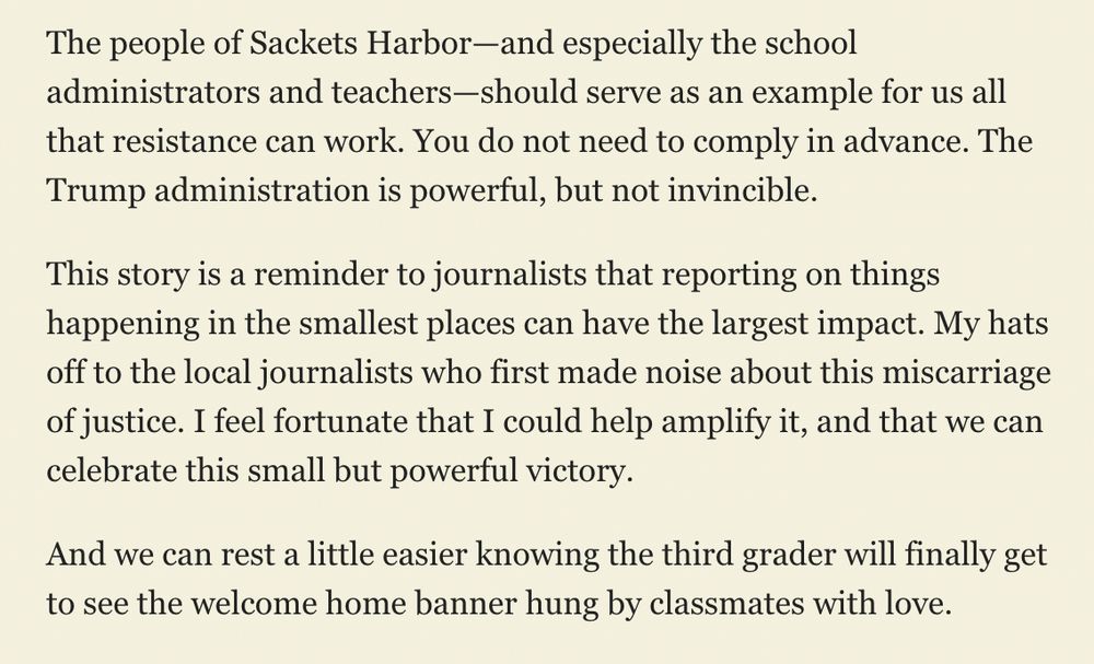 The people of Sackets Harbor—and especially the school administrators and teachers—should serve as an example for us all that resistance can work. You do not need to comply in advance. The Trump administration is powerful, but not invincible.

This story is a reminder to journalists that reporting on things happening in the smallest places can have the largest impact. My hats off to the local journalists who first made noise about this miscarriage of justice. I feel fortunate that I could help amplify it, and that we can celebrate this small but powerful victory.

And we can rest a little easier knowing the third grader will finally get to see the welcome home banner hung by classmates with love.