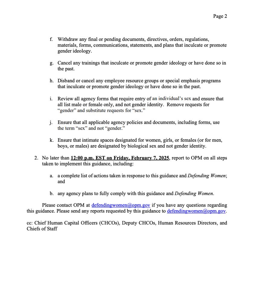 f. Withdraw any final or pending documents, directives, orders, regulations,
materials, forms, communications, statements, and plans that inculcate or promote
gender ideology.
g. Cancel any trainings that inculcate or promote gender ideology or have done so in
the past.
h. Disband or cancel any employee resource groups or special emphasis programs
that inculcate or promote gender ideology or have done so in the past.
i. Review all agency forms that require entry of an individual’s sex and ensure that
all list male or female only, and not gender identity. Remove requests for
“gender” and substitute requests for “sex.”
j. Ensure that all applicable agency policies and documents, including forms, use
the term “sex” and not “gender.”
k. Ensure that intimate spaces designated for women, girls, or females (or for men,
boys, or males) are designated by biological sex and not gender identity.
2. No later than 12:00 p.m. EST on Friday, February 7, 2025, report to OPM on all steps
taken to implement this guidance, including:
a. a complete list of actions taken in response to this guidance and Defending Women;
and
b. any agency plans to fully comply with this guidance and Defending Women.
Please contact OPM at defendingwomen@opm.gov if you have any questions regarding
this guidance. Please send any reports requested by this guidance to defendingwomen@opm.gov.
cc: Chief Human Capital Officers (CHCOs), Deputy CHCOs, Human Resources Directors,