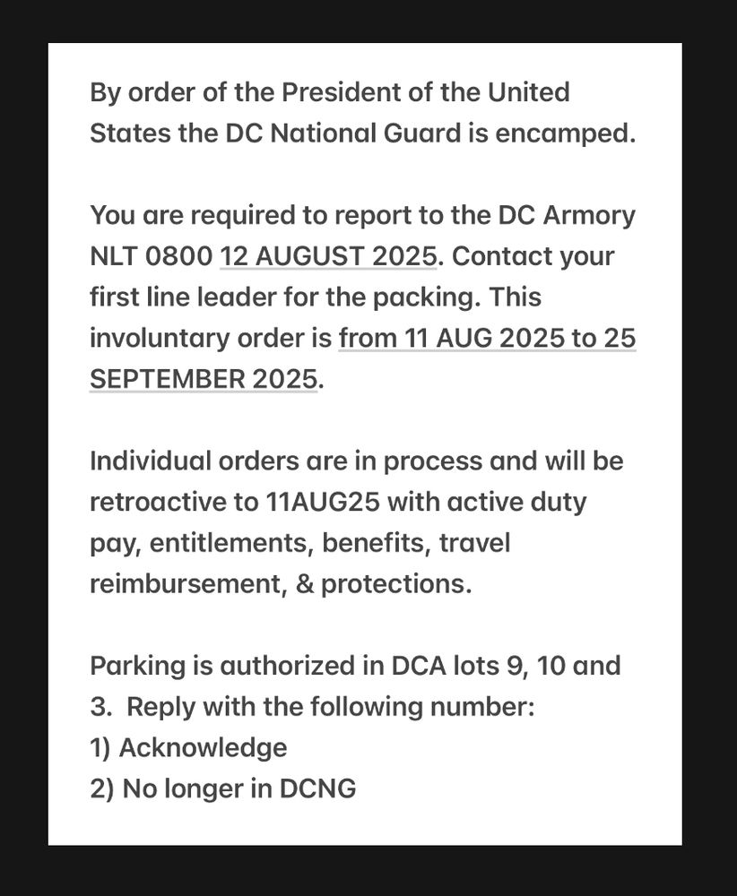 By order of the President of the United States the DC National Guard is encamped.

You are required to report to the DC Armory NLT 0800 12 AUGUST 2025. Contact your first line leader for the packing. This involuntary order is from 11 AUG 2025 to 25 SEPTEMBER 2025. 

Individual orders are in process and will be retroactive to 11AUG25 with active duty pay, entitlements, benefits, travel reimbursement, & protections. 

Parking is authorized in DCA lots 9, 10 and 3.  Reply with the following number: 
1) Acknowledge
2) No longer in DCNG

