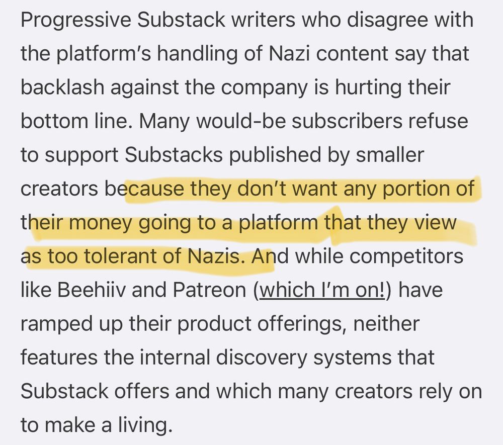 Usermag.co: Progressive Substack writers who disagree with the platform’s handling of Nazi content say that backlash against the company is hurting their bottom line. Many would-be subscribers refuse to support Substacks published by smaller creators because they don’t want any portion of their money going to a platform that they view as too tolerant of Nazis. And while competitors like Beehiiv and Patreon (which I’m on!) have ramped up their product offerings, neither features the internal discovery systems that Substack offers and which many creators rely on to make a living.