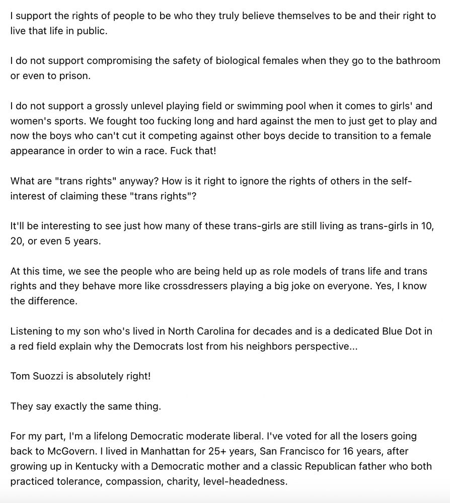 I support the rights of people to be who they truly believe themselves to be and their right to live that life in public.

I do not support compromising the safety of biological females when they go to the bathroom or even to prison.

I do not support a grossly unlevel playing field or swimming pool when it comes to girls' and women's sports. We fought too fucking long and hard against the men to just get to play and now the boys who can't cut it competing against other boys decide to transition to a female appearance in order to win a race. Fuck that!

What are "trans rights" anyway? How is it right to ignore the rights of others in the self-interest of claiming these "trans rights"?

It'll be interesting to see just how many of these trans-girls are still living as trans-girls in 10, 20, or even 5 years.

At this time, we see the people who are being held up as role models of trans life and trans rights and they behave more like crossdressers playing a big joke on everyone. Yes, I know the difference.

Listening to my son who's lived in North Carolina for decades and is a dedicated Blue Dot in a red field explain why the Democrats lost from his neighbors perspective...

Tom Suozzi is absolutely right!

They say exactly the same thing.

For my part, I'm a lifelong Democratic moderate liberal. I've voted for all the losers going back to McGovern. I lived in Manhattan for 25+ years, San Francisco for 16 years, after growing up in Kentucky with a Democratic mother and a classic Republican father who both practiced tolerance, compassion, charity, level-headedness.