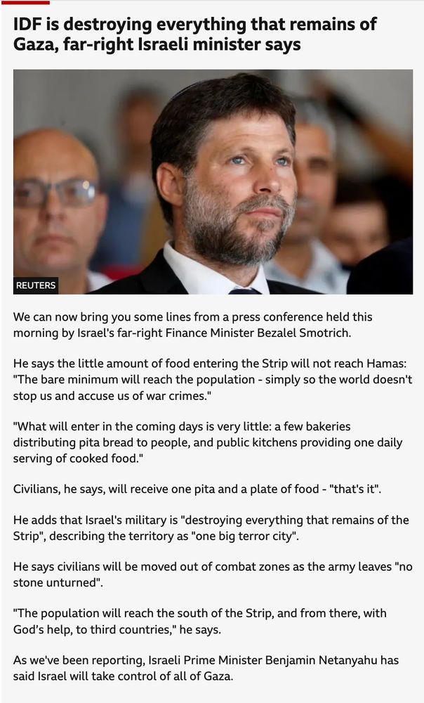 BBC News:
IDF is destroying everything that remains of Gaza, far-right Israeli minister says
published at 07:19
07:19
Israeli Finance Minister Bezalel Smotrich attends an inauguration event for Israel's new light rail line for the Tel Aviv metropolitan area, in Petah Tikva, Israel, August 17, 2023.
Image source,Reuters
We can now bring you some lines from a press conference held this morning by Israel's far-right Finance Minister Bezalel Smotrich.

He says the little amount of food entering the Strip will not reach Hamas: "The bare minimum will reach the population - simply so the world doesn't stop us and accuse us of war crimes."

"What will enter in the coming days is very little: a few bakeries distributing pita bread to people, and public kitchens providing one daily serving of cooked food."

Civilians, he says, will receive one pita and a plate of food - "that's it".

He adds that Israel's military is "destroying everything that remains of the Strip", describing the territory as "one big terror city".

He says civilians will be moved out of combat zones as the army leaves "no stone unturned".

"The population will reach the south of the Strip, and from there, with God’s help, to third countries," he says.

As we've been reporting, Israeli Prime Minister Benjamin Netanyahu has said Israel will take control of all of Gaza.