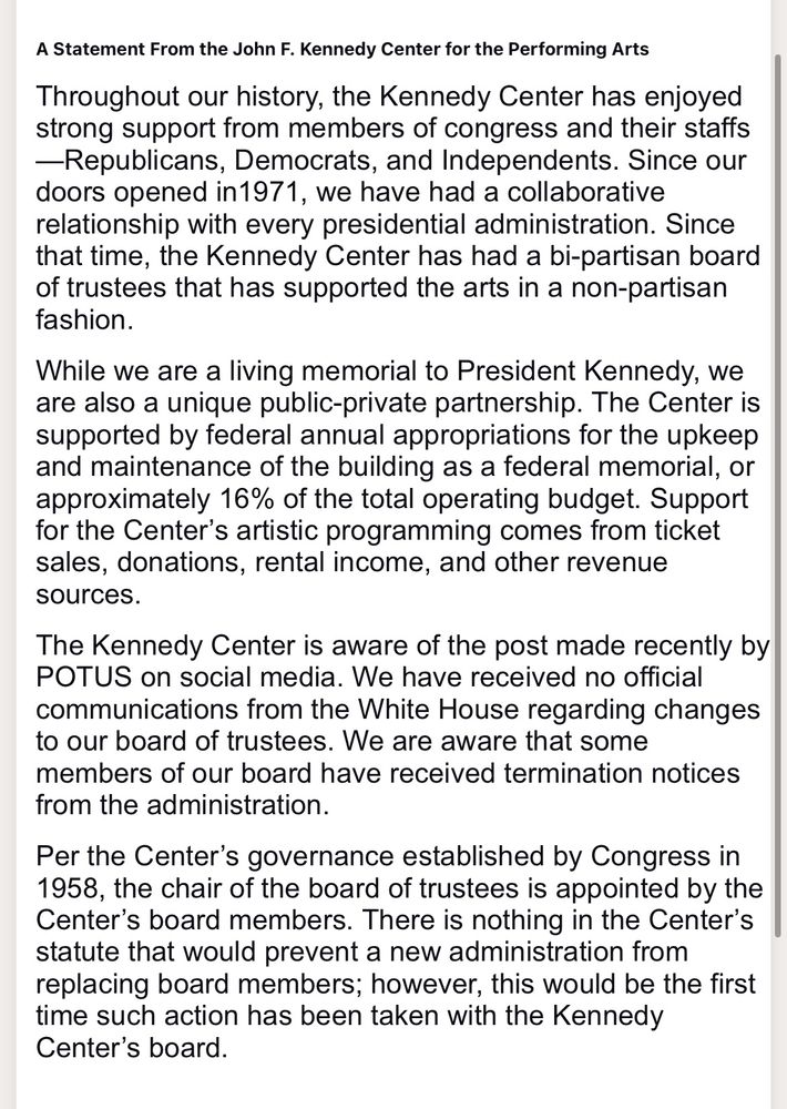 A Statement From the John F. Kennedy Center for the Performing Arts

Throughout our history, the Kennedy Center has enjoyed strong support from members of congress and their staffs—Republicans, Democrats, and Independents. Since our doors opened in1971, we have had a collaborative relationship with every presidential administration. Since that time, the Kennedy Center has had a bi-partisan board of trustees that has supported the arts in a non-partisan fashion.

While we are a living memorial to President Kennedy, we are also a unique public-private partnership. The Center is supported by federal annual appropriations for the upkeep and maintenance of the building as a federal memorial, or approximately 16% of the total operating budget. Support for the Center’s artistic programming comes from ticket sales, donations, rental income, and other revenue sources.

The Kennedy Center is aware of the post made recently by POTUS on social media. We have received no official communications from the White House regarding changes to our board of trustees. We are aware that some members of our board have received termination notices from the administration.

Per the Center’s governance established by Congress in 1958, the chair of the board of trustees is appointed by the Center’s board members. There is nothing in the Center’s statute that would prevent a new administration from replacing board members; however, this would be the first time such action has been taken with the Kennedy Center’s board.

 