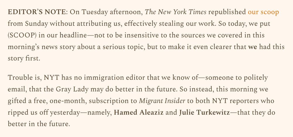 EDITOR’S NOTE: On Tuesday afternoon, The New York Times republished our scoop from Sunday without attributing us, effectively stealing our work. So today, we put (SCOOP) in our headline—not to be insensitive to the sources we covered in this morning’s news story about a serious topic, but to make it even clearer that we had this story first.

Trouble is, NYT has no immigration editor that we know of—someone to politely email, that the Gray Lady may do better in the future. So instead, this morning we gifted a free, one-month, subscription to Migrant Insider to both NYT reporters who ripped us off yesterday—namely, Hamed Aleaziz and Julie Turkewitz—that they do better in the future.