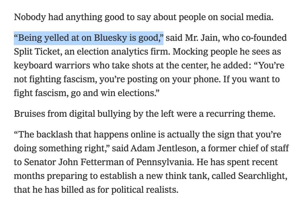 Nobody had anything good to say about people on social media. “Being yelled at on Bluesky is good,” said Mr. Jain, who co-founded Split Ticket, an election analytics firm. Mocking people he sees as keyboard warriors who take shots at the center, he added: “You’re not fighting fascism, you’re posting on your phone. If you want to fight fascism, go and win elections.” Bruises from digital bullying by the left were a recurring theme. “The backlash that happens online is actually the sign that you’re doing something right,” said Adam Jentleson, a former chief of staff to Senator John Fetterman of Pennsylvania. He has spent recent months preparing to establish a new think tank, called Searchlight, that he has billed as for political realists. 