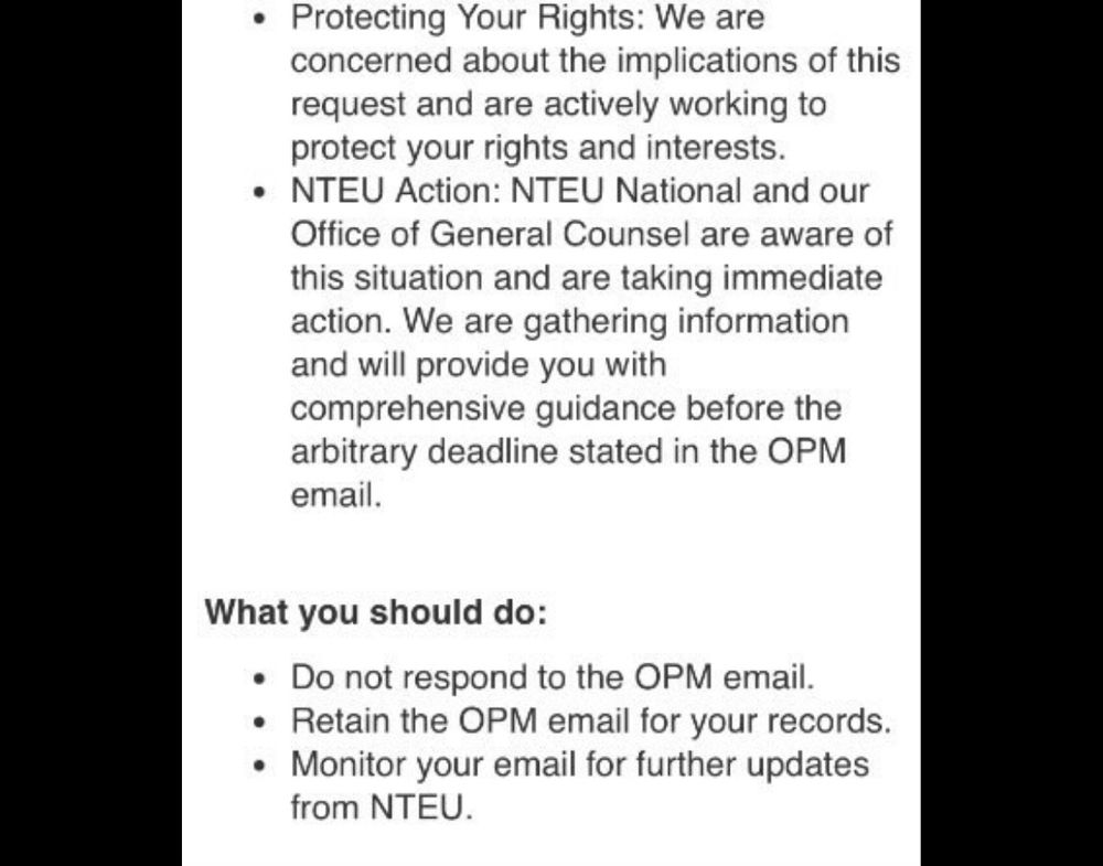 • Protecting Your Rights: We are concerned about the implications of this request and are actively working to protect your rights and interests.
• NTEU Action: NTEU National and our Office of General Counsel are aware of this situation and are taking immediate action. We are gathering information and will provide you with
comprehensive guidance before the arbitrary deadline stated in the OPM email.
What you should do:
• Do not respond to the OPM email.
• Retain the OPM email for your records.
• Monitor your email for further updates from NTEU.