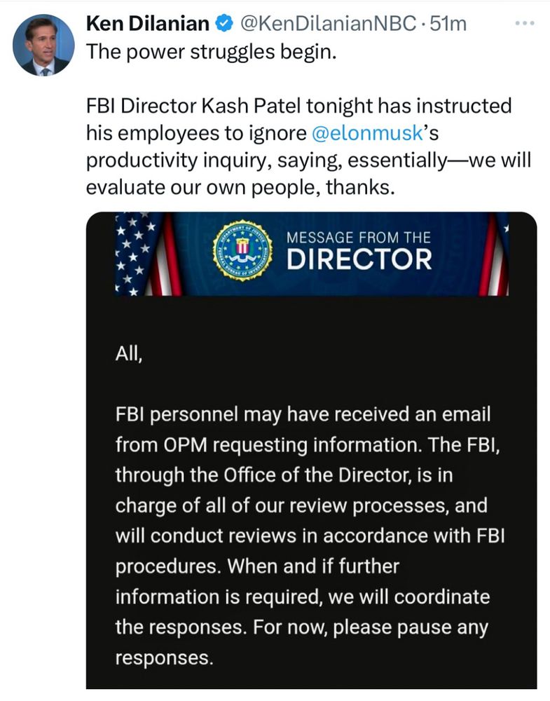 DEPARTAS
MESSAGE FROM THE
DIRECTOR
All,
FBI personnel may have received an email from OPM requesting information. The FBI, through the Office of the Director, is in charge of all of our review processes, and will conduct reviews in accordance with FBI procedures. When and if further information is required, we will coordinate the responses. For now, please pause any responses.
Thank you,
Kash Patel