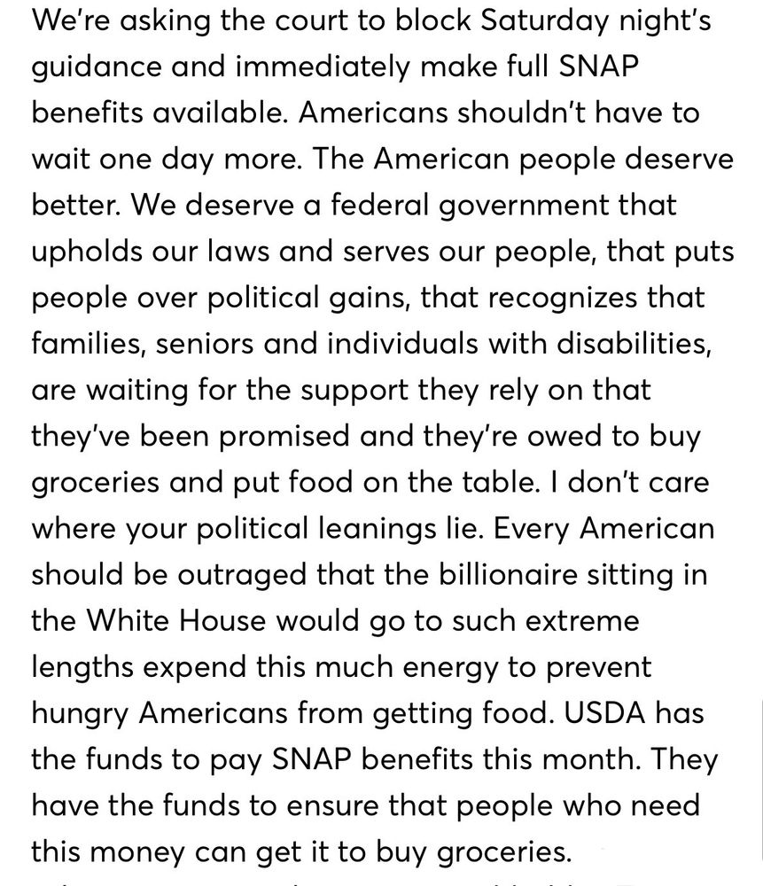 We're asking the court to block Saturday night's guidance and immediately make full SNAP benefits available. Americans shouldn't have to wait one day more. The American people deserve better. We deserve a federal government that upholds our laws and serves our people, that puts people over political gains, that recognizes that families, seniors and individuals with disabilities, are waiting for the support they rely on that they've been promised and they're owed to buy groceries and put food on the table. I don't care where your political leanings lie. Every American should be outraged that the billionaire sitting in the White House would go to such extreme lengths expend this much energy to prevent hungry Americans from getting food. USDA has the funds to pay SNAP benefits this month. They have the funds to ensure that people who need this money can get it to buy groceries.
