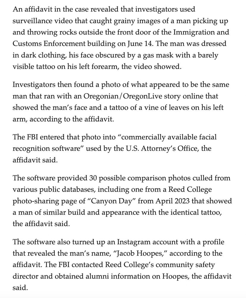An affidavit in the case revealed that investigators used surveillance video that caught grainy images of a man picking up and throwing rocks outside the front door of the Immigration and Customs Enforcement building on June 14. The man was dressed in dark clothing, his face obscured by a gas mask with a barely visible tattoo on his left forearm, the video showed.

Investigators then found a photo of what appeared to be the same man that ran with an Oregonian/OregonLive story online that showed the man’s face and a tattoo of a vine of leaves on his left arm, according to the affidavit.

The FBI entered that photo into “commercially available facial recognition software” used by the U.S. Attorney’s Office, the affidavit said.

The software provided 30 possible comparison photos culled from various public databases, including one from a Reed College photo-sharing page of “Canyon Day” from April 2023 that showed a man of similar build and appearance with the identical tattoo, the affidavit said.

The software also turned up an Instagram account with a profile that revealed the man’s name, “Jacob Hoopes,” according to the affidavit. The FBI contacted Reed College’s community safety director and obtained alumni information on Hoopes, the affidavit said.