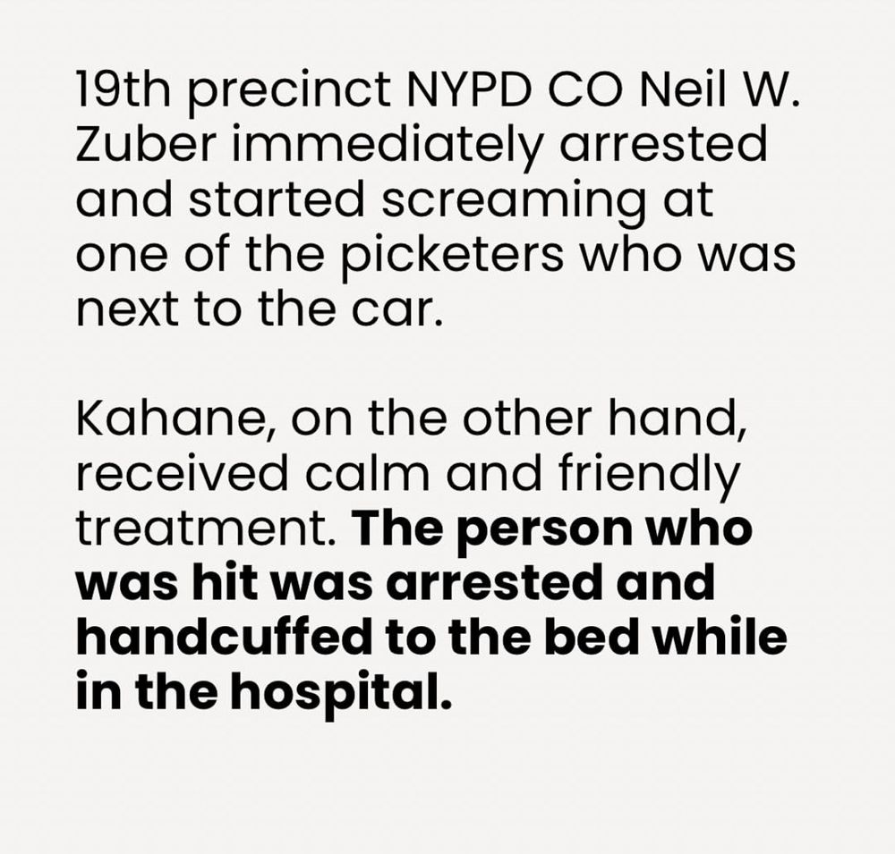 19th precinct NYPD CO Neil W.
Zuber immediately arrested and started screaming at one of the picketers who was next to the car.
Kahane, on the other hand, received calm and friendly treatment. The person who was hit was arrested and handcuffed to the bed while in the hospital.