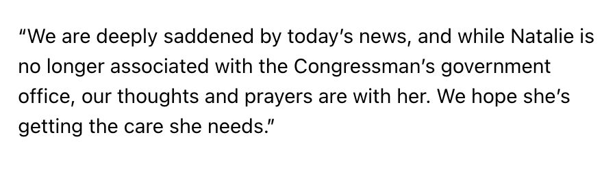 “We are deeply saddened by today’s news, and while Natalie is no longer associated with the Congressman’s government office, our thoughts and prayers are with her. We hope she’s getting the care she needs.”