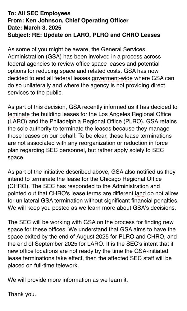 


To: All SEC Employees
From: Ken Johnson, Chief Operating Officer
Date: March 3, 2025
Subject: RE: Update on LARO, PLRO and CHRO Leases

As some of you might be aware, the General Services Administration (GSA) has been involved in a process across federal agencies to review office space leases and potential options for reducing space and related costs. GSA has now decided to end all federal leases goverment-wide where GSA can do so unilaterally and where the agency is not providing direct services to the public.

As part of this decision, GSA recently informed us it has decided to teminate the building leases for the Los Angeles Regional Office (LARO) and the Philadelphia Regional Office (PLRO). GSA retains the sole authority to terminate the leases because they manage those leases on our behalf. To be clear, these lease terminations are not associated with any reorganization or reduction in force plan regarding SEC personnel, but rather apply solely to SEC space.

As part of the initiative described above, GSA also notified us they intend to terminate the lease for the Chicago Regional Office (CHRO). The SEC has responded to the Administration and pointed out that CHRO's lease terms are different iand do not allow for unilateral GSA termination without significant financial penalties. We will keep you posted as we learn more about GSA's decisions.

The SEC will be working with GSA on the process for finding new space for these offices. We understand that GSA aims to have the space exited by the end of August 2025 for PLRO and CHRO, and the end of September 2025 for LARO. It is the SEC's intent that if new office locations are not ready by the time the GSA-initiated lease terminations take effect, then the affected SEC staff will be placed on full-time telework.

We will provide more information as we learn it.

Thank you.