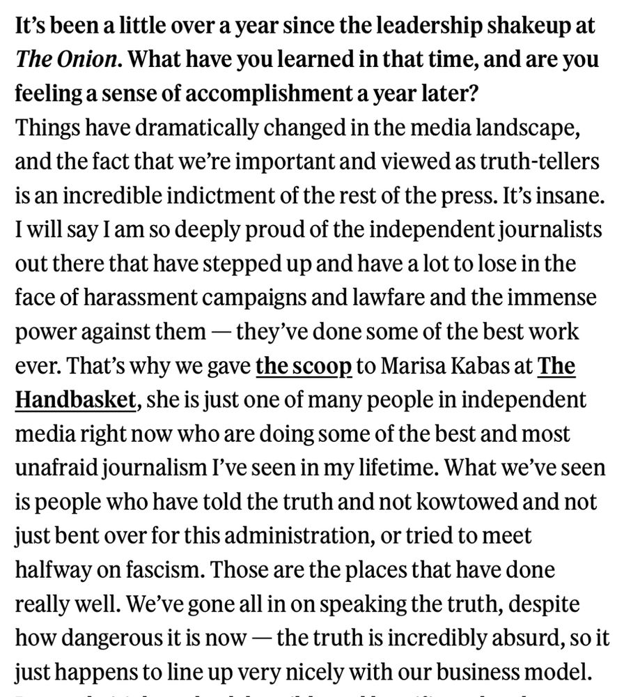 It’s been a little over a year since the leadership shakeup at The Onion. What have you learned in that time, and are you feeling a sense of accomplishment a year later?
Things have dramatically changed in the media landscape, and the fact that we’re important and viewed as truth-tellers is an incredible indictment of the rest of the press. It’s insane. I will say I am so deeply proud of the independent journalists out there that have stepped up and have a lot to lose in the face of harassment campaigns and lawfare and the immense power against them — they’ve done some of the best work ever. That’s why we gave the scoop to Marisa Kabas at The Handbasket, she is just one of many people in independent media right now who are doing some of the best and most unafraid journalism I’ve seen in my lifetime. What we’ve seen is people who have told the truth and not kowtowed and not just bent over for this administration, or tried to meet halfway on fascism. Those are the places that have done really well. We’ve gone all in on speaking the truth, despite how dangerous it is now — the truth is incredibly absurd, so it just happens to line up very nicely with our business model. 