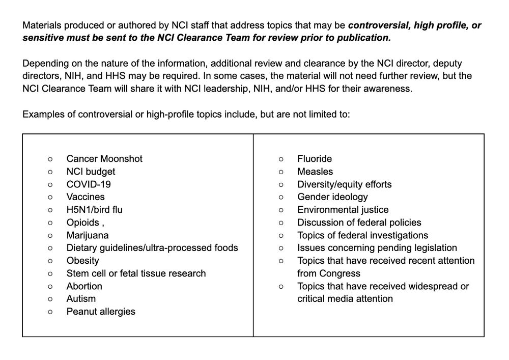 Materials produced or authored by NCI staff that address topics that may be controversial, high profile, or sensitive must be sent to the NCI Clearance Team for review prior to publication.

Depending on the nature of the information, additional review and clearance by the NCI director, deputy directors, NIH, and HHS may be required. In some cases, the material will not need further review, but the NCI Clearance Team will share it with NCI leadership, NIH, and/or HHS for their awareness.

Examples of controversial or high-profile topics include, but are not limited to:

Cancer Moonshot
﻿﻿NCI budget
﻿﻿COVID-19
﻿Vaccines
﻿﻿H5N1/bird flu﻿﻿
Opioids ,
﻿﻿Marijuana
﻿Dietary guidelines/ultra-processed foods
﻿﻿Obesity
﻿Stem cell or fetal tissue research
﻿﻿Abortion
﻿﻿Autism
﻿﻿Peanut allergies
﻿﻿Fluoride
﻿﻿Measles
﻿﻿Diversity/equity efforts
﻿﻿Gender ideology
﻿﻿Environmental justice
﻿﻿Discussion of federal policies
﻿﻿Topics of federal investigations
﻿﻿Issues concerning pending legislation
﻿﻿Topics that have received recent attention from Congress
﻿﻿Topics that have received widespread or critical media attention

