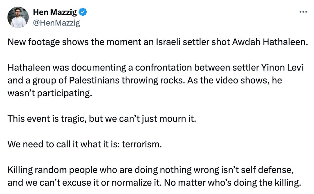 @HenMazzig:

New footage shows the moment an Israeli settler shot Awdah Hathaleen.

Hathaleen was documenting a confrontation between settler Yinon Levi and a group of Palestinians throwing rocks. As the video shows, he wasn’t participating.

This event is tragic, but we can’t just mourn it. 

We need to call it what it is: terrorism. 

Killing random people who are doing nothing wrong isn’t self defense, and we can’t excuse it or normalize it. No matter who’s doing the killing.