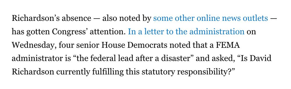 Richardson’s absence — also noted by some other online news outlets — has gotten Congress’ attention. In a letter to the administration on Wednesday, four senior House Democrats noted that a FEMA administrator is “the federal lead after a disaster” and asked, “Is David Richardson currently fulfilling this statutory responsibility?”