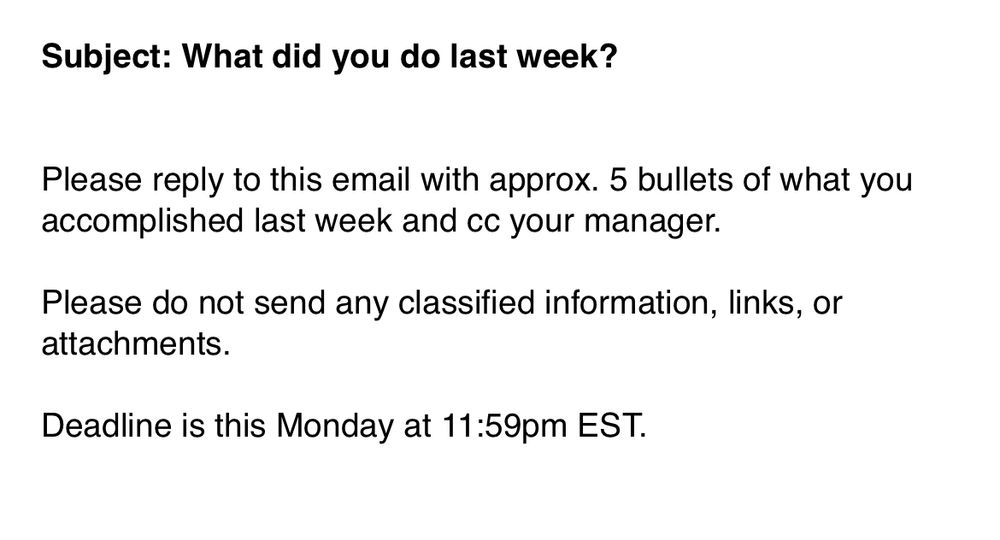 
Subject: What did you do last week?


Please reply to this email with approx. 5 bullets of what you accomplished last week and cc your manager.

Please do not send any classified information, links, or attachments.

Deadline is this Monday at 11:59pm EST. 

