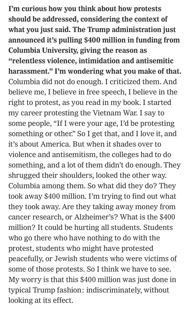 I’m curious how you think about how protests should be addressed, considering the context of what you just said. The Trump administration just announced it’s pulling $400 million in funding from Columbia University, giving the reason as “relentless violence, intimidation and antisemitic harassment.” I’m wondering what you make of that. Columbia did not do enough. I criticized them. And believe me, I believe in free speech, I believe in the right to protest, as you read in my book. I started my career protesting the Vietnam War. I say to some people, “If I were your age, I’d be protesting something or other.” So I get that, and I love it, and it’s about America. But when it shades over to violence and antisemitism, the colleges had to do something, and a lot of them didn’t do enough. They shrugged their shoulders, looked the other way. Columbia among them. So what did they do? They took away $400 million. I’m trying to find out what they took away. Are they taking away money from cancer research, or Alzheimer’s? What is the $400 million? It could be hurting all students. Students who go there who have nothing to do with the protest, students who might have protested peacefully, or Jewish students who were victims of some of those protests. So I think we have to see. My worry is that this $400 million was just done in typical Trump fashion: indiscriminately, without looking at its effect.