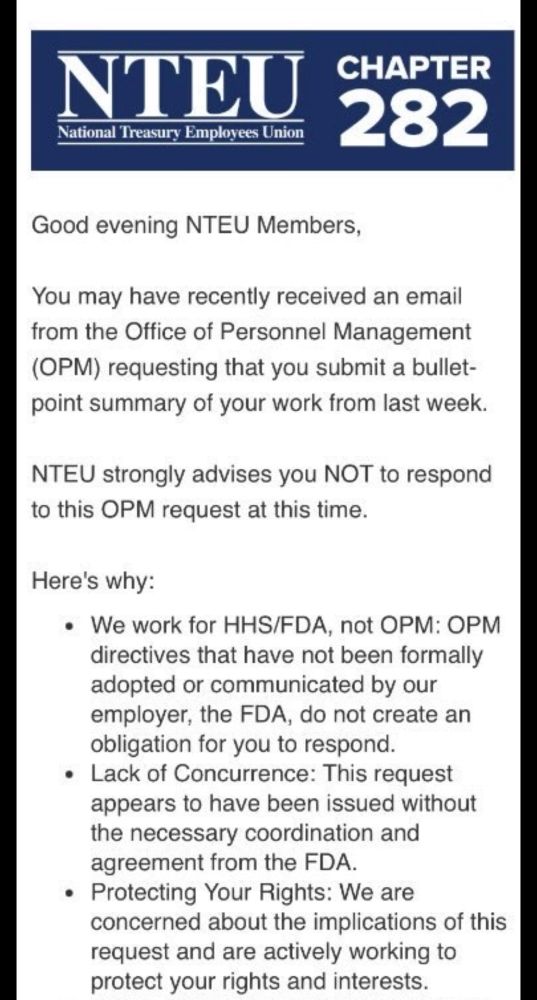 NTEU
National Treasury Employees Union
CHAPTER 282
Good evening NTEU Members,
You may have recently received an email from the Office of Personnel Management
(OPM) requesting that you submit a bullet-point summary of your work from last week.
NTEU strongly advises you NOT to respond to this OPM request at this time.
Here's why:
• We work for HHS/FDA, not OPM: OPM directives that have not been formally adopted or communicated by our employer, the FDA, do not create an obligation for you to respond.
• Lack of Concurrence: This request appears to have been issued without the necessary coordination and agreement from the FDA.
• Protecting Your Rights: We are concerned about the implications of this request and are actively working to protect your rights and interests.