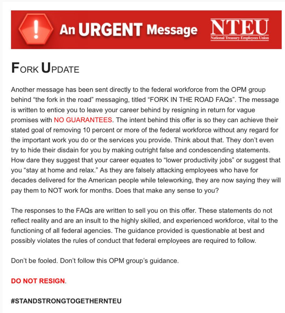 An URGENT Message
NTEU
National Treasury Employees Union
FORK UPDATE
Another message has been sent directly to the federal workforce from the OPM group behind "the fork in the road" messaging, titled "FORK IN THE ROAD FAQS".
'. The message
is written to entice you to leave your career behind by resigning in return for vague promises with NO GUARANTEES. The intent behind this offer is so they can achieve their stated goal of removing 10 percent or more of the federal workforce without any regard for the important work you do or the services you provide. Think about that. They don't even try to hide their disdain for you by making outright false and condescending statements.
How dare they suggest that your career equates to "lower productivity jobs" or suggest that you "stay at home and relax." As they are falsely attacking employees who have for decades delivered for the American people while teleworking, they are now saying they will pay them to NOT work for months. Does that make any sense to you?
The responses to the FAQs are written to sell you on this offer. These statements do not reflect reality and are an insult to the highly skilled, and experienced workforce, vital to the functioning of all federal agencies. The guidance provided is questionable at best and possibly violates the rules of conduct that federal employees are required to follow.
Don't be fooled. Don't follow this OPM group's guidance.
DO NOT RESIGN.
#STANDSTRONGTOGETHERNTEU