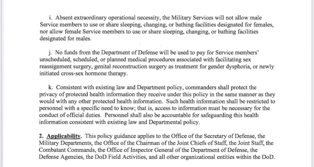 i. Absent extraordinary operational necessity, the Military Services will not allow male Service members to use or share sleeping, changing, or bathing facilities designated for females, nor allow female Service members to use or share sleeping, changing, or bathing facilities designated for males.
j. No funds from the Department of Defense will be used to pay for Service members' unscheduled, scheduled, or planned medical procedures associated with facilitating sex reassignment surgery, genital reconstruction surgery as treatment for gender dysphoria, or newly initiated cross-sex hormone therapy.
k. Consistent with existing law and Department policy, commanders shall protect the privacy of protected health information they receive under this policy in the same manner as they would with any other protected health information. Such health information shall be restricted to personnel with a specific need to know; that is, access to information must be necessary for the conduct of official duties. Personnel shall also be accountable for safeguarding this health information consistent with existing law and Departmental policy.
2. Applicability. This policy guidance applies to the Office of the Secretary of Defense, the Military Departments, the Office of the Chairman of the Joint Chiefs of Staff, the Joint Staff, the Combatant Commands, the Office of Inspector General of the Department of Defense, the Defense Agencies, the DoD Field Activities, and all other organizational entities within the DoD.