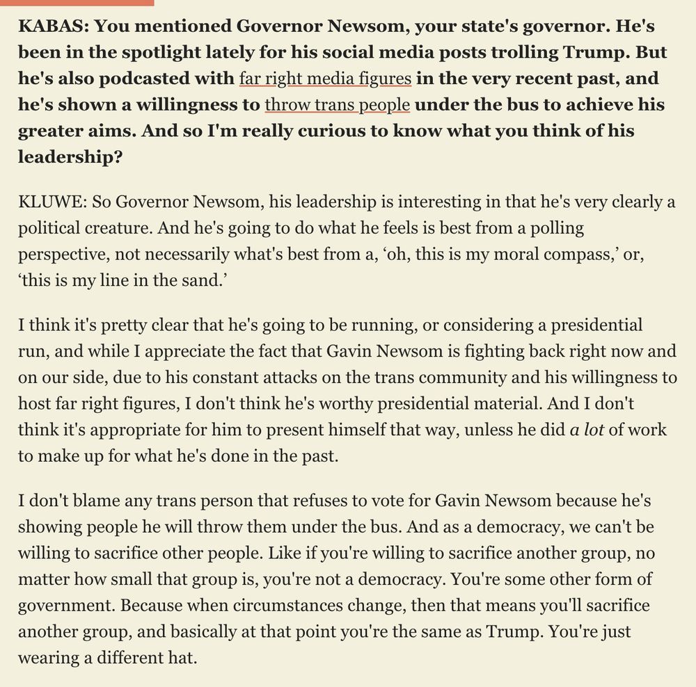 KABAS: You mentioned Governor Newsom, your state's governor. He's been in the spotlight lately for his social media posts trolling Trump. But he's also podcasted with far right media figures in the very recent past, and he's shown a willingness to throw trans people under the bus to achieve his greater aims. And so I'm really curious to know what you think of his leadership? KLUWE: So Governor Newsom, his leadership is interesting in that he's very clearly a political creature. And he's going to do what he feels is best from a polling perspective, not necessarily what's best from a, ‘oh, this is my moral compass,’ or, ‘this is my line in the sand.’ I think it's pretty clear that he's going to be running, or considering a presidential run, and while I appreciate the fact that Gavin Newsom is fighting back right now and on our side, due to his constant attacks on the trans community and his willingness to host far right figures, I don't think he's worthy presidential material. And I don't think it's appropriate for him to present himself that way, unless he did a lot of work to make up for what he's done in the past. I don't blame any trans person that refuses to vote for Gavin Newsom because he's showing people he will throw them under the bus. And as a democracy, we can't be willing to sacrifice other people. Like if you're willing to sacrifice another group, no matter how small that group is, you're not a democracy. You're some other form of government. Because when circumstances change, then that means you'll sacrifice another group, and basically at that point you're the same as Trump. You're just wearing a different hat.