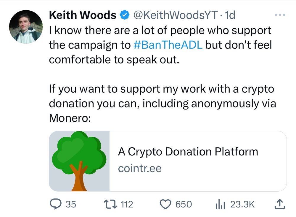 tweet from white supremacist keith woods that says: know there are a lot of people who support
the campaign to #BanTheADL but don't feel
comfortable to speak out.
If you want to support my work with a crypto
donation you can, including anonymously via
Monero: [link]