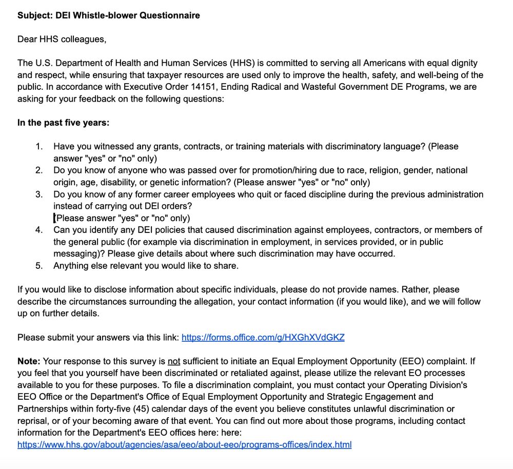 Subject: DEl Whistle-blower Questionnaire

Dear HHS colleagues,

The U.S. Department of Health and Human Services (HHS) is committed to serving all Americans with equal dignity and respect, while ensuring that taxpayer resources are used only to improve the health, safety, and well-being of the public. In accordance with Executive Order 14151, Ending Radical and Wasteful Government DE Programs, we are asking for your feedback on the following questions:

In the past five years:
﻿﻿﻿Have you witnessed any grants, contracts, or training materials with discriminatory language? (Please answer "yes" or "no" only)
﻿﻿﻿Do you know of anyone who was passed over for promotion/hiring due to race, religion, gender, national origin, age, disability, or genetic information? (Please answer "yes" or "no" only)
﻿﻿﻿Do you know of any former career employees who quit or faced discipline during the previous administration instead of carrying out DEl orders?
(Please answer "yes" or "no" only)
﻿﻿﻿Can you identify any DEI policies that caused discrimination against employees, contractors, or members of the general public (for example via discrimination in employment, in services provided, or in public messaging)? Please give details about where such discrimination may have occurred.
﻿﻿﻿Anything else relevant you would like to share.
If you would like to disclose information about specific individuals, please do not provide names. Rather, please describe the circumstances surrounding the allegation, your contact information (if you would like), and we will follow up on further details.

Please submit your answers via this link: https://forms.office.com/g/HXGhXVdGKZ
