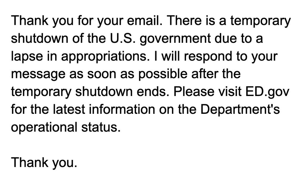 Thank you for your email. There is a temporary shutdown of the U.S. government due to a lapse in appropriations. I will respond to your message as soon as possible after the temporary shutdown ends. Please visit ED.gov for the latest information on the
Department's operational status.
Thank you.