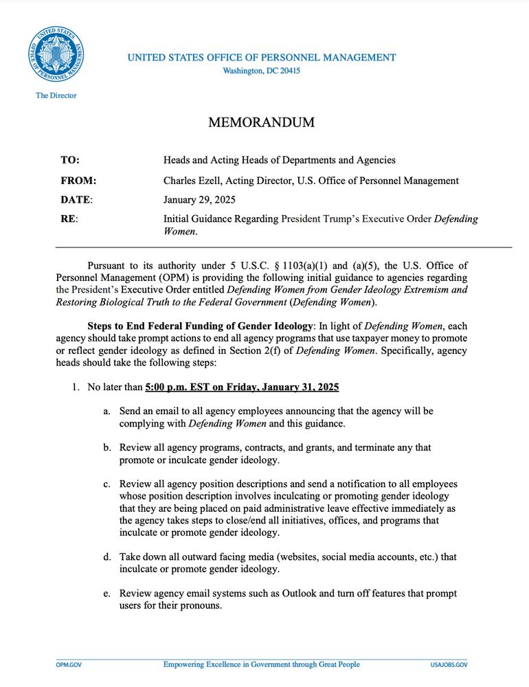 Pursuant to its authority under 5 U.S.C. § 1103(a)(1) and (a)(5), the U.S. Office of
Personnel Management (OPM) is providing the following initial guidance to agencies regarding
the President’s Executive Order entitled Defending Women from Gender Ideology Extremism and
Restoring Biological Truth to the Federal Government (Defending Women).
Steps to End Federal Funding of Gender Ideology: In light of Defending Women, each
agency should take prompt actions to end all agency programs that use taxpayer money to promote
or reflect gender ideology as defined in Section 2(f) of Defending Women. Specifically, agency
heads should take the following steps:
1. No later than 5:00 p.m. EST on Friday, January 31, 2025
a. Send an email to all agency employees announcing that the agency will be
complying with Defending Women and this guidance.
b. Review all agency programs, contracts, and grants, and terminate any that
promote or inculcate gender ideology.
c. Review all agency position descriptions and send a notification to all employees
whose position description involves inculcating or promoting gender ideology
that they are being placed on paid administrative leave effective immediately as
the agency takes steps to close/end all initiatives, offices, and programs that
inculcate or promote gender ideology.
d. Take down all outward facing media (websites, social media accounts, etc.) that
inculcate or promote gender ideology.
e. Review agency email systems such as Outlook and turn off features that prompt
users for their pronouns.