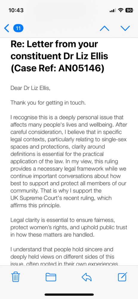 Dear Dr Liz Ellis,
 
Thank you for getting in touch.

I recognise this is a deeply personal issue that affects many people's lives and wellbeing. After careful consideration, I believe that in specific legal contexts, particularly relating to single-sex spaces and protections, clarity around definitions is essential for the practical application of the law. In my view, this ruling provides a necessary legal framework while we continue important conversations about how best to support and protect all members of our community. That is why I support the UK Supreme Court's recent ruling, which affirms this principle. 

Legal clarity is essential to ensure fairness, protect women’s rights, and uphold public trust in how these matters are handled.