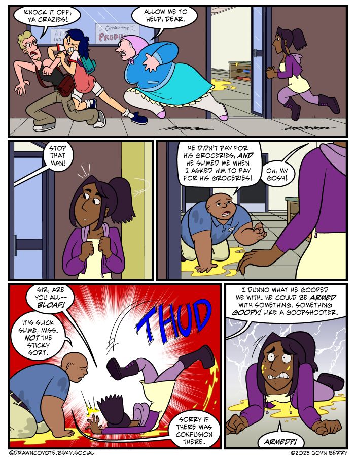 Outside of a convenience store, teen girl SooJin tackles a man who exclaims "Knock it off, ya crazies!"

Elderly woman Mrs. Wittels joins the fracas. "Allow me to help, dear."

Young protagonist Nisha catches up, but her attention is grabbed by a clerk on the store floor, covered in some sort of yellow goo.

"Stop that man," he says. "He didn't pay for his groceries, AND he slimed me when I asked him to pay for his groceries!"

Nisha rushes to help. "Oh, my gosh! Sir, are you all-- BLOAF!" She slips on the goo and faceplants.

The clerk apologizes, "It's slick slime, miss. Not the sticky sort. Sorry if there was confusion there. I dunno what he gooped me with. Could be armed with something. Something goopy! Like a goopshooter."

Nisha is alarmed. "Armed?!"