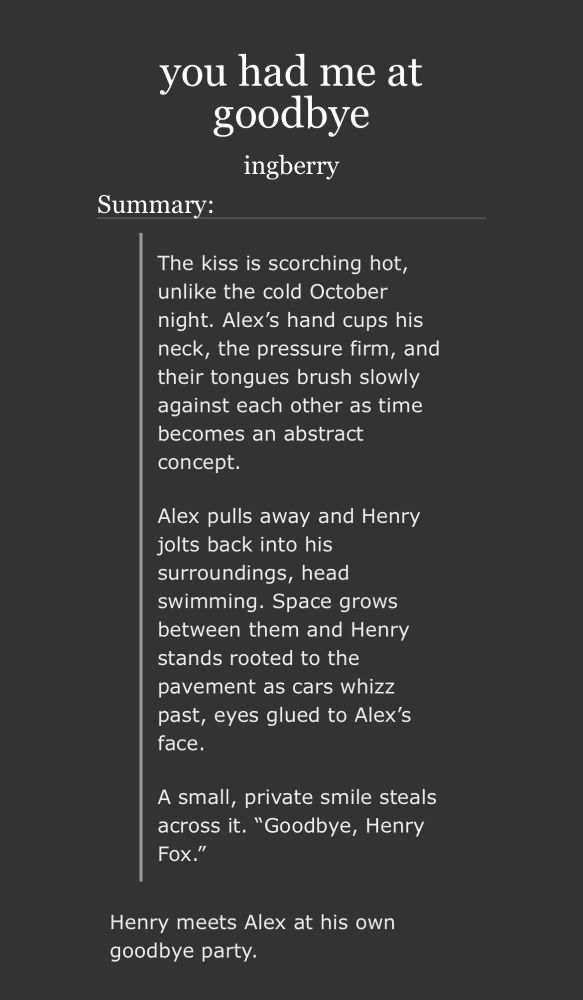 you had me at goodbye ingberry Summary: The kiss is scorching hot, unlike the cold October night. Alex’s hand cups his neck, the pressure firm, and their tongues brush slowly against each other as time becomes an abstract concept. Alex pulls away and Henry jolts back into his surroundings, head swimming. Space grows between them and Henry stands rooted to the pavement as cars whizz past, eyes glued to Alex’s face. A small, private smile steals across it. “Goodbye, Henry Fox.” Henry meets Alex at his own goodbye party.