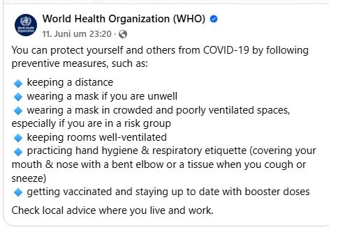 Facebook screenshot - World Health Organization (WHO)
11. Juni um 23:30

You can protect yourself and others from COVID-19 by following preventive measures, such as:

keeping a distance
wearing a mask if you are unwell
wearing a mask in crowded and poorly ventilated spaces, especially if you are in a risk group
keeping rooms well-ventilated
practicing hand hygiene & respiratory etiquette (covering your mouth & nose with a bent elbow or a tissue when you cough or sneeze)
getting vaccinated and staying up to date with booster doses

Check local advice where you live and work.