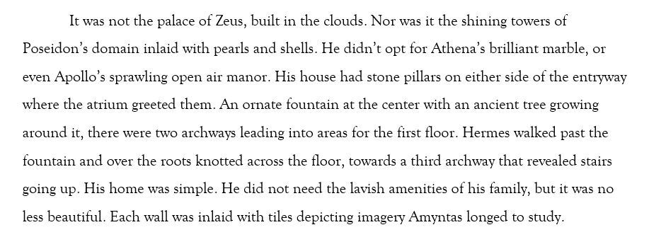 It was not the palace of Zeus, built in the clouds. Nor was it the shining towers of Poseidon’s domain inlaid with pearls and shells. He didn’t opt for Athena’s brilliant marble, or even Apollo’s sprawling open air manor. His house had stone pillars on either side of the entryway where the atrium greeted them. An ornate fountain at the center with an ancient tree growing around it, there were two archways leading into areas for the first floor. Hermes walked past the fountain and over the roots knotted across the floor, towards a third archway that revealed stairs going up. His home was simple. He did not need the lavish amenities of his family, but it was no less beautiful. Each wall was inlaid with tiles depicting imagery Amyntas longed to study. 