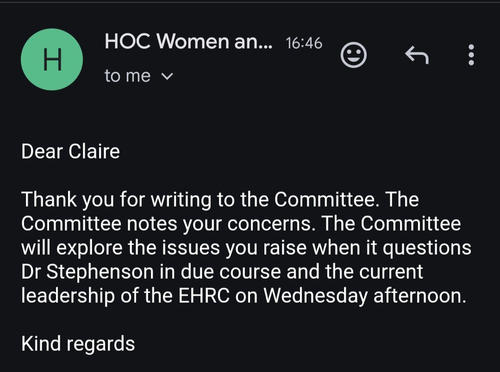 
Dear Claire
Thank you for writing to the Committee. The Committee notes your concerns. The Committee will explore the issues you raise when it questions Dr Stephenson in due course and the current leadership of the EHRC on Wednesday afternoon.
Kind regards