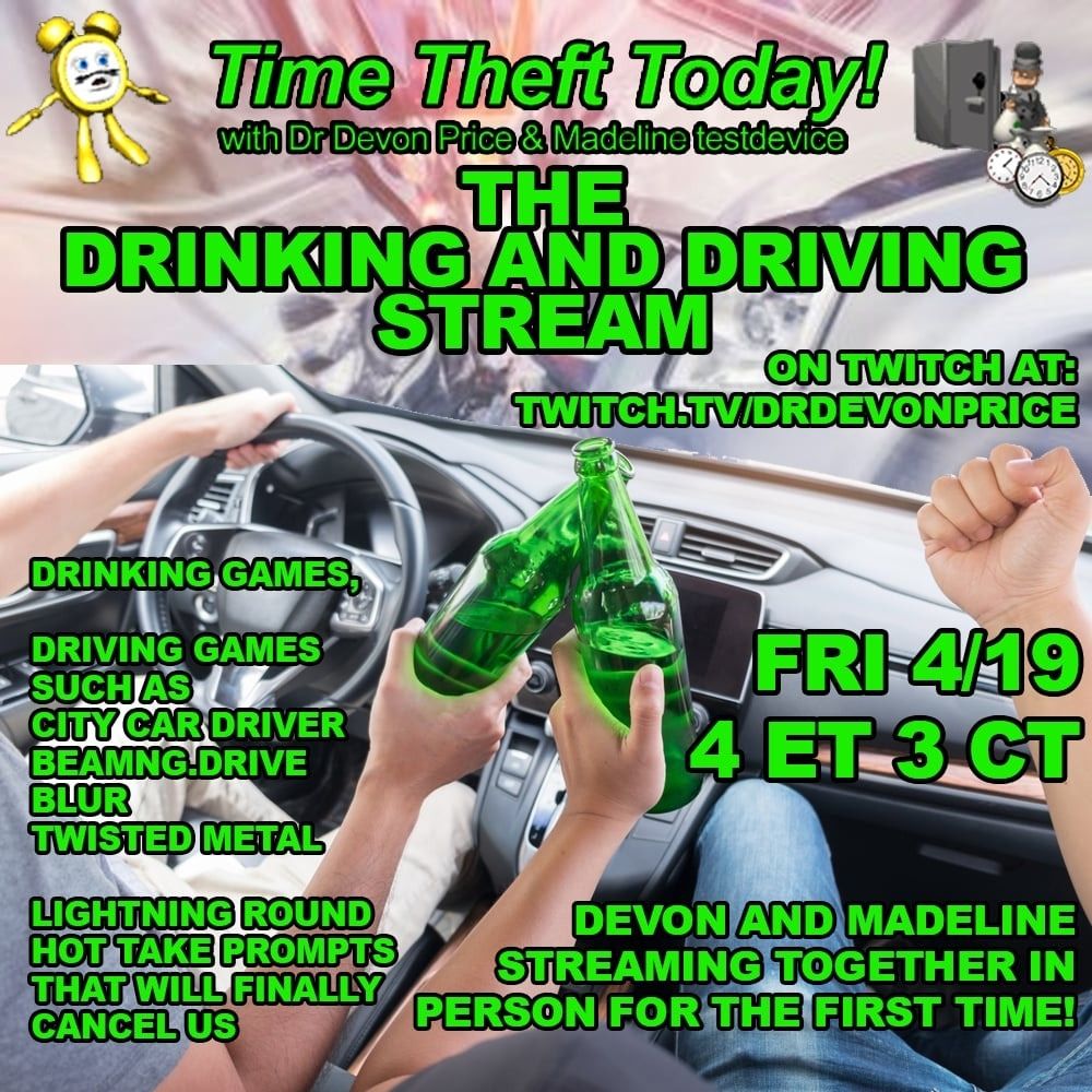 Poster for event pov two people clinking beers as one drives and the other does a lame kinda weird fist pump and they drive into an accident 

Time Theft Today! with Dr Devon Price & Madeline testdevice

THE DRINKING AND DRIVING STREAM

ON TWITCH AT: TWITCH.TV/DRDEVONPRICE

DRINKING GAMES,

DRIVING GAMES SUCH AS CITY CAR DRIVER BEAMNG.DRIVE BLUR

TWISTED METAL

LIGHTNING ROUND HOT TAKE PROMPTS THAT WILL FINALLY CANCEL US

FRI 4/19 4 ET 3 CT

DEVON AND MADELINE STREAMING TOGETHER IN PERSON FOR THE FIRST TIME!
