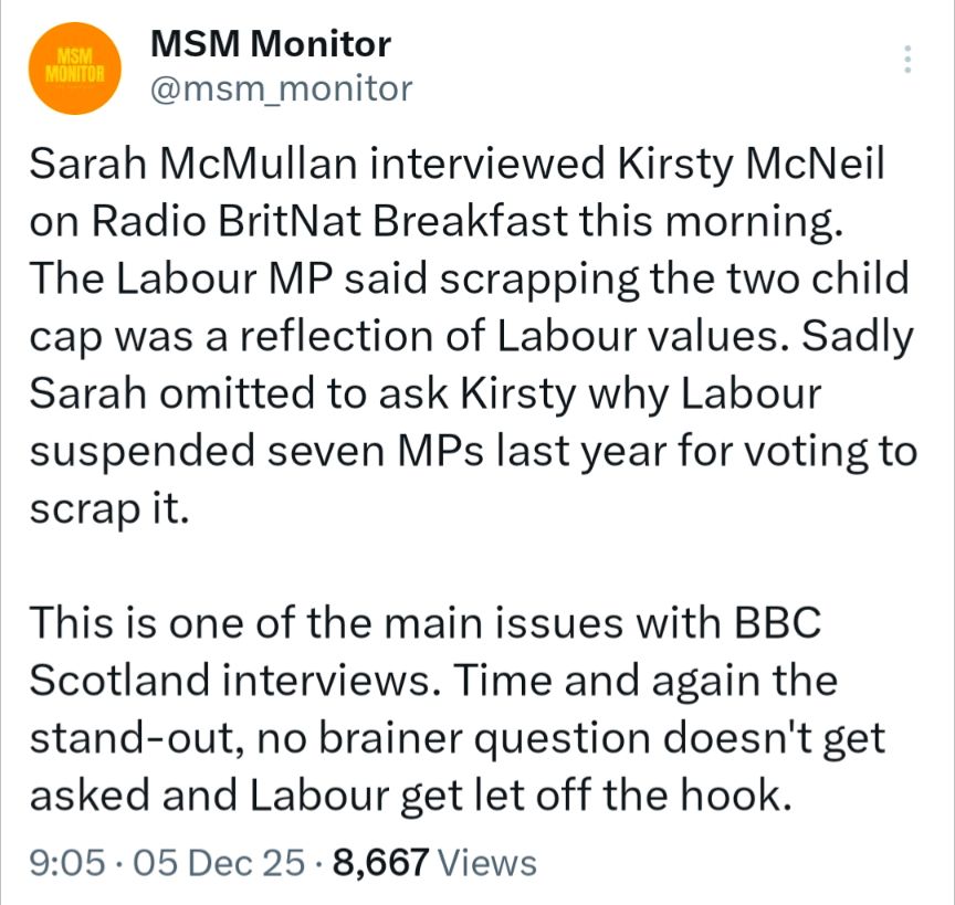 MSM MONITOR

MSM Monitor

@msm_monitor

Sarah McMullan interviewed Kirsty McNeil on Radio BritNat Breakfast this morning.

The Labour MP said scrapping the two child cap was a reflection of Labour values. Sadly Sarah omitted to ask Kirsty why Labour suspended seven MPs last year for voting to scrap it.

This is one of the main issues with BBC Scotland interviews. Time and again the stand-out, no brainer question doesn't get asked and Labour get let off the hook.

9:05

05 Dec 25

8,667 Views
