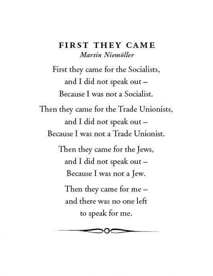 First they came, by Martin Niemöller

First they came for the socialists, and I did not speak out—
     Because I was not a socialist.

Then they came for the trade unionists, and I did not speak out—
     Because I was not a trade unionist.

Then they came for the Jews, and I did not speak out—
     Because I was not a Jew.

Then they came for me—and there was no one left to speak for me.