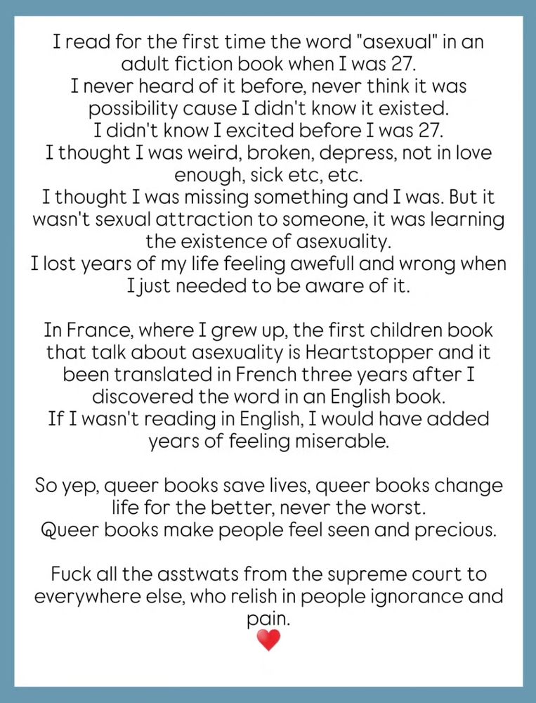 I read for the first time the word "asexual" in an adult fiction book when I was 27.

I never heard of it before, never think it was possibility cause I didn't know it existed.

I didn't know I excited before I was 27.

I thought I was weird, broken, depress, not in love enough, sick etc, etc.

I thought I was missing something and I was. But it wasn't sexual attraction to someone, it was learning the existence of asexuality.

I lost years of my life feeling awefull and wrong when I just needed to be aware of it.

In France, where I grew up, the first children book that talk about asexuality is Heartstopper and it been translated in French three years after I discovered the word in an English book.

If I wasn't reading in English, I would have added years of feeling miserable.

So yep, queer books save lives, queer books change life for the better, never the worst.

Queer books make people feel seen and precious.

Fuck all the asstwats from the supreme court to everywhere else, who relish in people ignorance and pain.