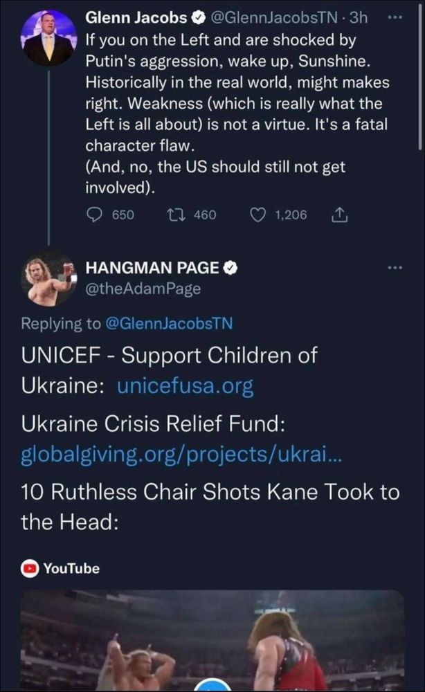 a screenshot of a tweet by glenn jacobs (also known as the wrestler kane) and a reply by another wrestler named adam page:

Glenn Jacobs • @GlennJacobsTN• 3h
If you on the Left and are shocked by Putin's aggression, wake up, Sunshine.
Historically in the real world, might makes right. Weakness (which is really what the Left is all about) is not a virtue. It's a fatal character flaw.
(And, no, the US should still not get involved).

...
HANGMAN PAGE @theAdamPage
Replying to @GlennJacobsTN
UNICEF - Support Children of Ukraine: unicefusa.org
Ukraine Crisis Relief Fund:
globalgiving.org/projects/ukrai...
10 Ruthless Chair Shots Kane Took to the Head: [youtube link]